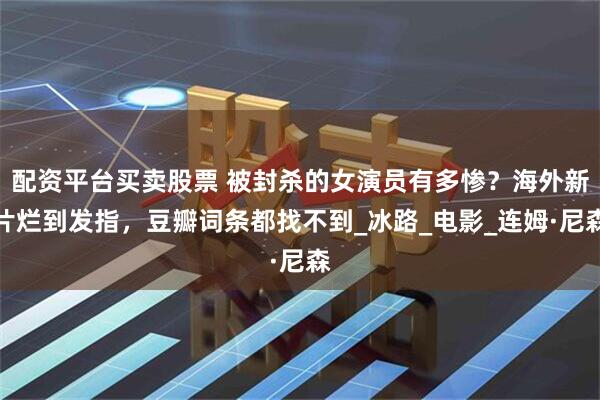 配资平台买卖股票 被封杀的女演员有多惨？海外新片烂到发指，豆瓣词条都找不到_冰路_电影_连姆·尼森
