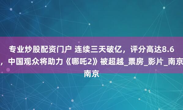 专业炒股配资门户 连续三天破亿，评分高达8.6，中国观众将助力《哪吒2》被超越_票房_影片_南京