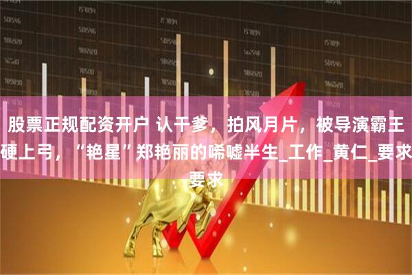 股票正规配资开户 认干爹，拍风月片，被导演霸王硬上弓，“艳星”郑艳丽的唏嘘半生_工作_黄仁_要求