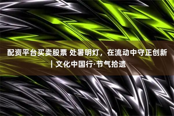 配资平台买卖股票 处暑明灯，在流动中守正创新｜文化中国行·节气拾遗