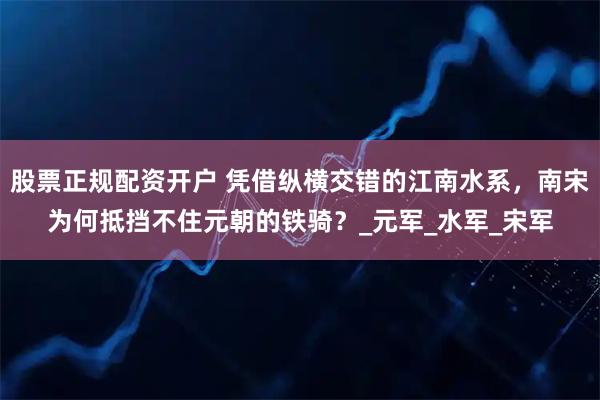 股票正规配资开户 凭借纵横交错的江南水系，南宋为何抵挡不住元朝的铁骑？_元军_水军_宋军
