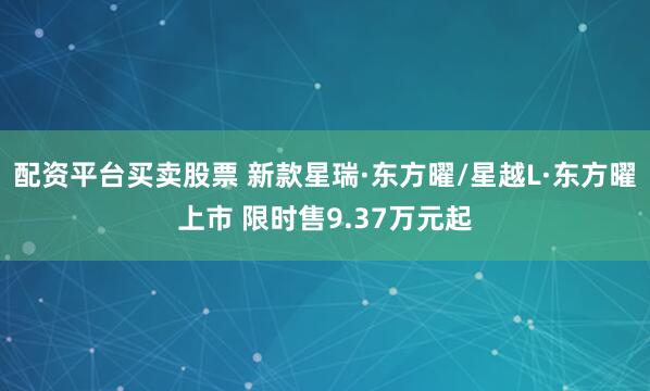 配资平台买卖股票 新款星瑞·东方曜/星越L·东方曜上市 限时售9.37万元起