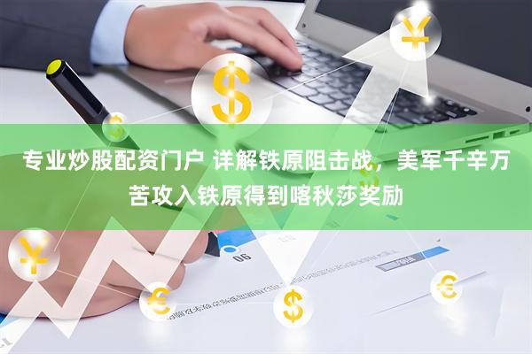 专业炒股配资门户 详解铁原阻击战，美军千辛万苦攻入铁原得到喀秋莎奖励