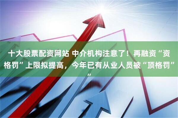 十大股票配资网站 中介机构注意了！再融资“资格罚”上限拟提高，今年已有从业人员被“顶格罚”