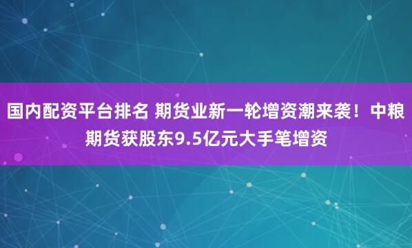 国内配资平台排名 期货业新一轮增资潮来袭！中粮期货获股东9.5亿元大手笔增资