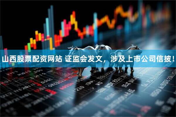 山西股票配资网站 证监会发文，涉及上市公司信披！