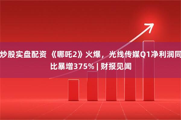 炒股实盘配资 《哪吒2》火爆，光线传媒Q1净利润同比暴增375% | 财报见闻