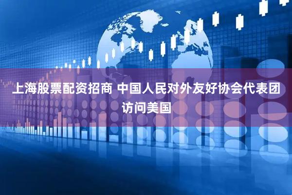 上海股票配资招商 中国人民对外友好协会代表团访问美国