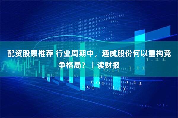 配资股票推荐 行业周期中，通威股份何以重构竞争格局？丨读财报