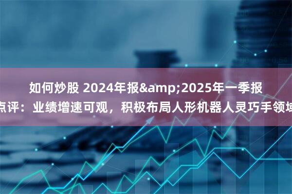 如何炒股 2024年报&2025年一季报点评:业绩增速可观,积极布局人形机器人灵巧手领域