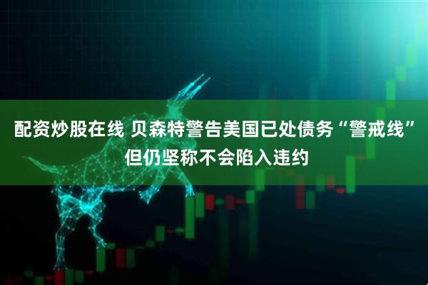 配资炒股在线 贝森特警告美国已处债务“警戒线” 但仍坚称不会陷入违约