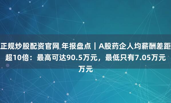 正规炒股配资官网 年报盘点｜A股药企人均薪酬差距超10倍：最高可达90.5万元，最低只有7.05万元