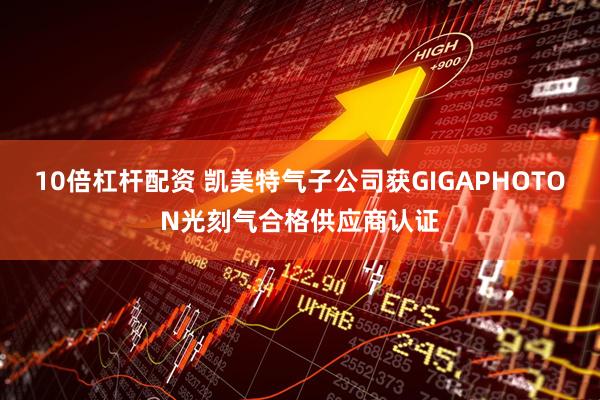 10倍杠杆配资 凯美特气子公司获GIGAPHOTON光刻气合格供应商认证