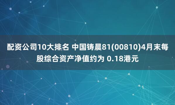 配资公司10大排名 中国铸晨81(00810)4月末每股综合资产净值约为 0.18港元