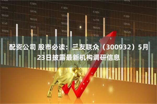 配资公司 股市必读：三友联众（300932）5月23日披露最新机构调研信息