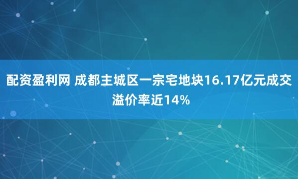 配资盈利网 成都主城区一宗宅地块16.17亿元成交 溢价率近14%