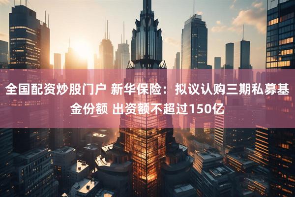 全国配资炒股门户 新华保险：拟议认购三期私募基金份额 出资额不超过150亿