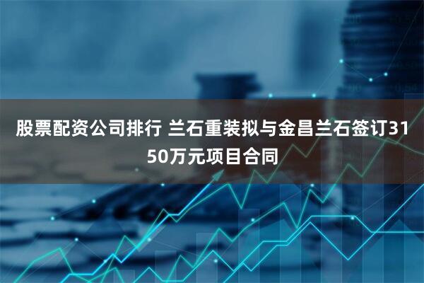 股票配资公司排行 兰石重装拟与金昌兰石签订3150万元项目合同