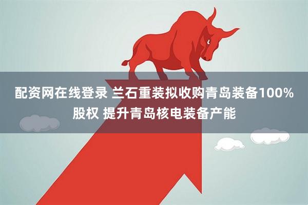 配资网在线登录 兰石重装拟收购青岛装备100%股权 提升青岛核电装备产能