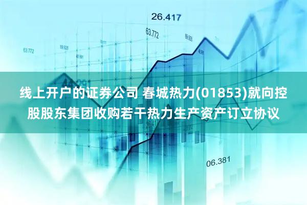线上开户的证券公司 春城热力(01853)就向控股股东集团收购若干热力生产资产订立协议