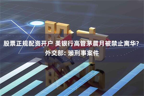 股票正规配资开户 美银行高管茅晨月被禁止离华? 外交部: 涉刑事案件