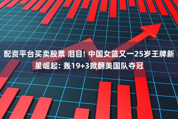 配资平台买卖股票 泪目! 中国女篮又一25岁王牌新星崛起: 轰19+3掀翻美国队夺冠