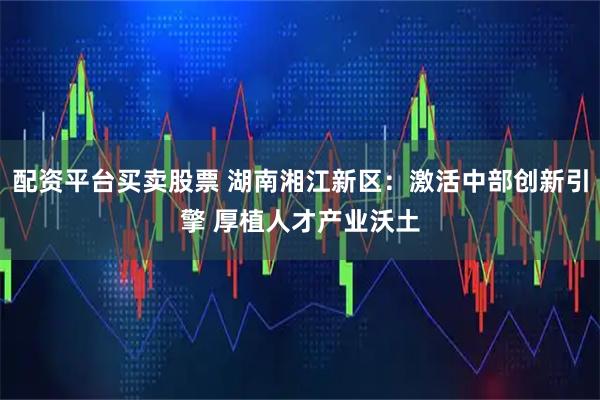 配资平台买卖股票 湖南湘江新区：激活中部创新引擎 厚植人才产业沃土