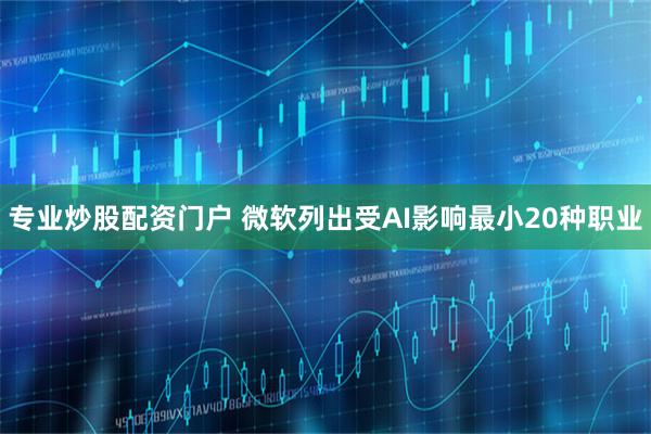 专业炒股配资门户 微软列出受AI影响最小20种职业