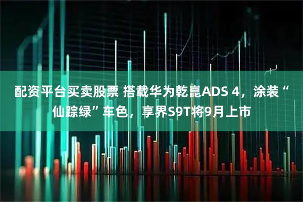 配资平台买卖股票 搭载华为乾崑ADS 4，涂装“仙踪绿”车色，享界S9T将9月上市