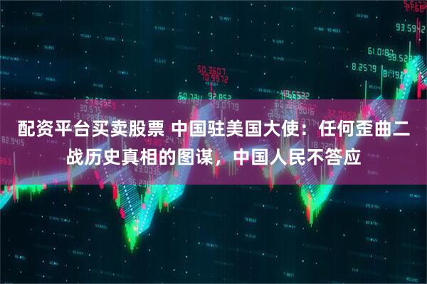 配资平台买卖股票 中国驻美国大使：任何歪曲二战历史真相的图谋，中国人民不答应