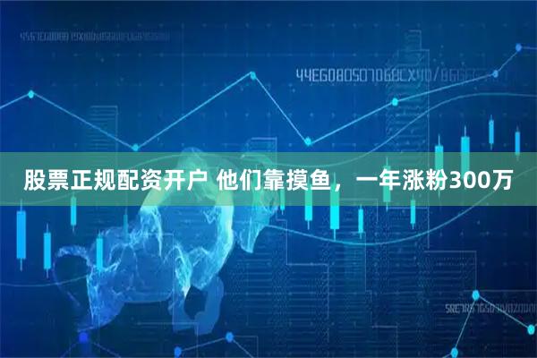 股票正规配资开户 他们靠摸鱼，一年涨粉300万