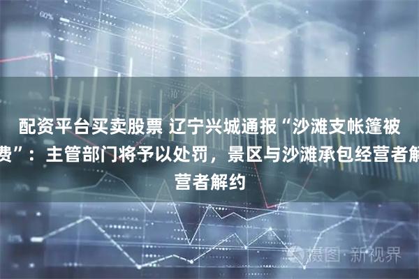 配资平台买卖股票 辽宁兴城通报“沙滩支帐篷被收费”：主管部门将予以处罚，景区与沙滩承包经营者解约