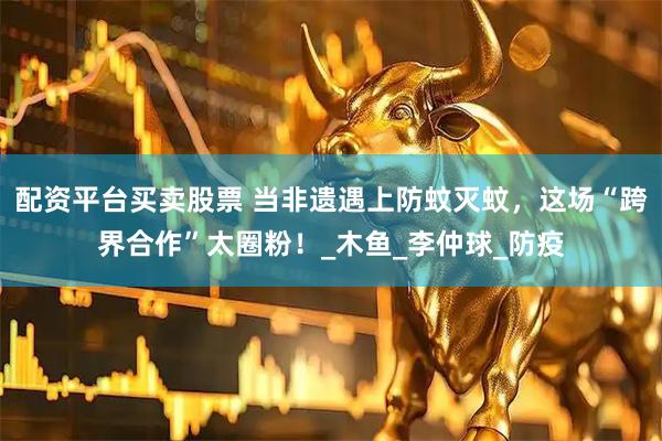 配资平台买卖股票 当非遗遇上防蚊灭蚊，这场“跨界合作”太圈粉！_木鱼_李仲球_防疫