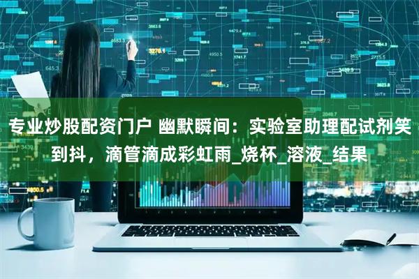 专业炒股配资门户 幽默瞬间：实验室助理配试剂笑到抖，滴管滴成彩虹雨_烧杯_溶液_结果
