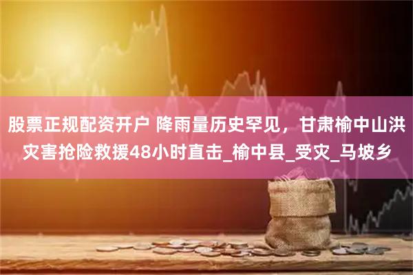 股票正规配资开户 降雨量历史罕见，甘肃榆中山洪灾害抢险救援48小时直击_榆中县_受灾_马坡乡