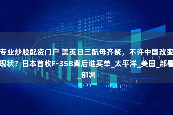 专业炒股配资门户 美英日三航母齐聚，不许中国改变现状？日本首收F-35B背后谁买单_太平洋_美国_部署