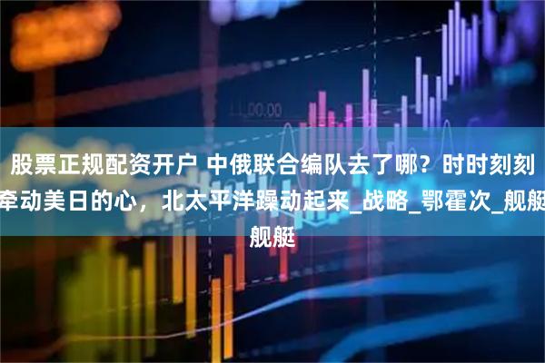 股票正规配资开户 中俄联合编队去了哪？时时刻刻牵动美日的心，北太平洋躁动起来_战略_鄂霍次_舰艇
