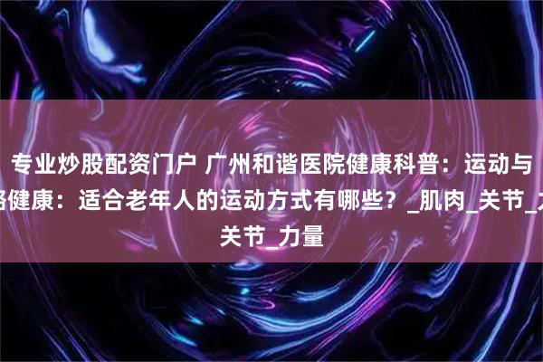 专业炒股配资门户 广州和谐医院健康科普：运动与骨骼健康：适合老年人的运动方式有哪些？_肌肉_关节_力量