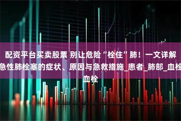 配资平台买卖股票 别让危险“栓住”肺！一文详解急性肺栓塞的症状、原因与急救措施_患者_肺部_血栓