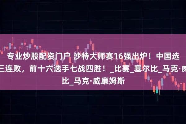 专业炒股配资门户 沙特大师赛16强出炉！中国选手遭遇三连败，前十六选手七战四胜！_比赛_塞尔比_马克·威廉姆斯
