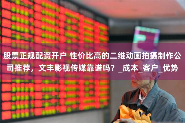 股票正规配资开户 性价比高的二维动画拍摄制作公司推荐，文丰影视传媒靠谱吗？_成本_客户_优势