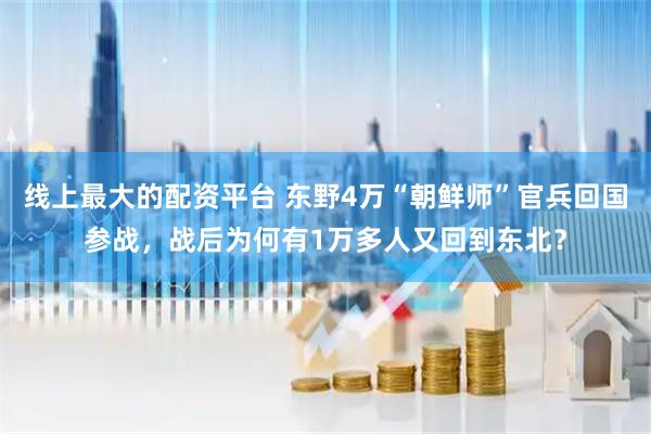 线上最大的配资平台 东野4万“朝鲜师”官兵回国参战，战后为何有1万多人又回到东北？