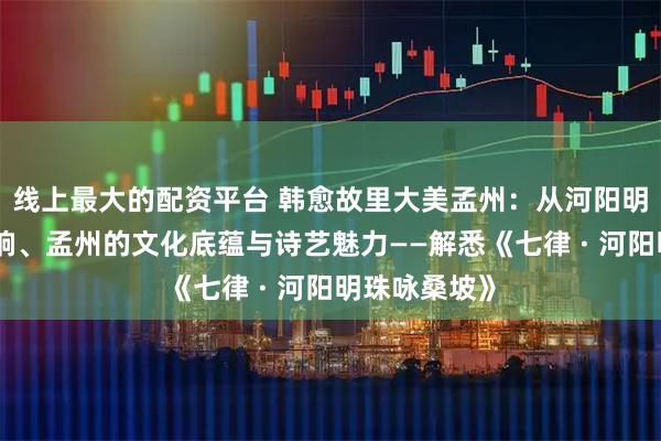 线上最大的配资平台 韩愈故里大美孟州：从河阳明珠到盛唐遗响、孟州的文化底蕴与诗艺魅力——解悉《七律 · 河阳明珠咏桑坡》
