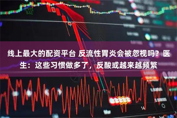 线上最大的配资平台 反流性胃炎会被忽视吗？医生：这些习惯做多了，反酸或越来越频繁