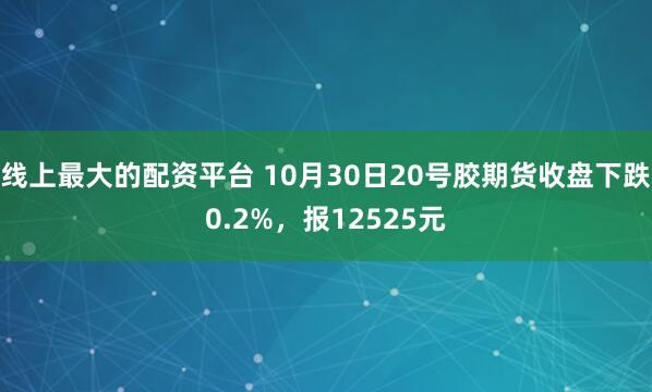 线上最大的配资平台 10月30日20号胶期货收盘下跌0.2%，报12525元