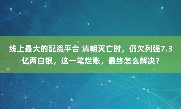 线上最大的配资平台 清朝灭亡时，仍欠列强7.3亿两白银，这一笔烂账，最终怎么解决？