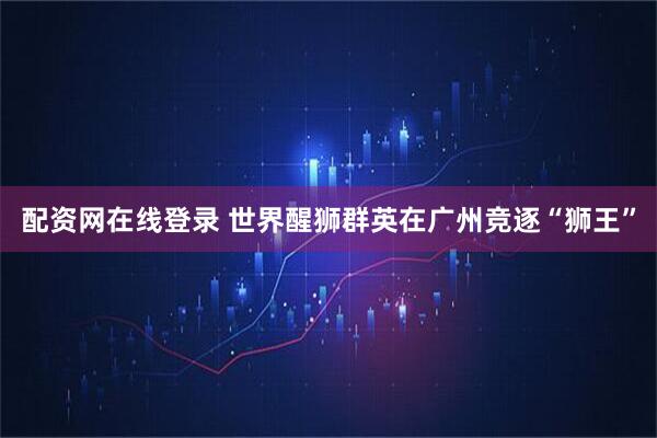 配资网在线登录 世界醒狮群英在广州竞逐“狮王”