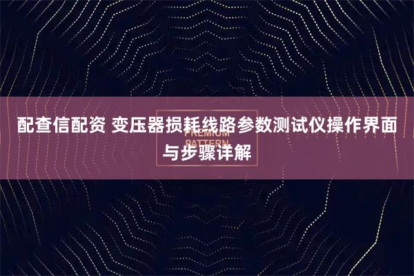 配查信配资 变压器损耗线路参数测试仪操作界面与步骤详解
