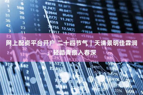 网上配资平台开户 二十四节气｜天清景明佳霖润，轻踏青痕入春深
