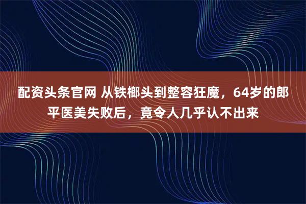 配资头条官网 从铁榔头到整容狂魔,64岁的郎平医美失败后,竟令人几乎认不出来